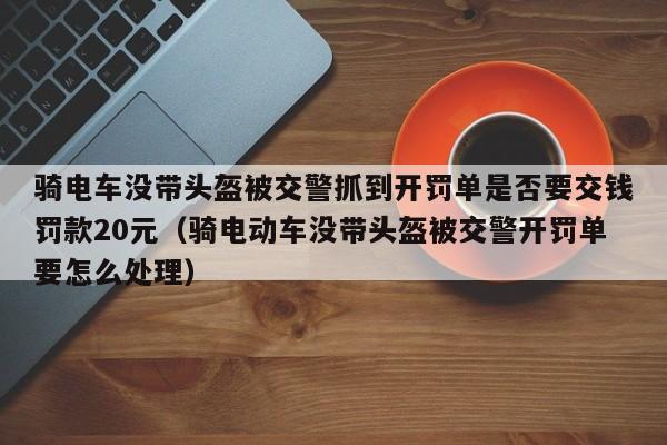 骑电车没带头盔被交警抓到开罚单是否要交钱罚款20元（骑电动车没带头盔被交警开罚单要怎么处理）