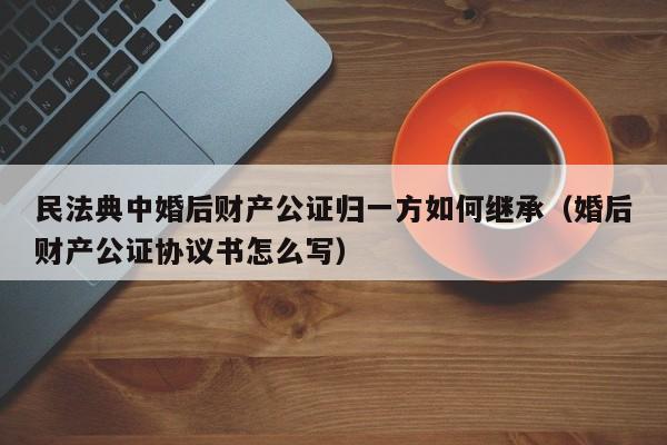 民法典中婚后财产公证归一方如何继承（婚后财产公证协议书怎么写）