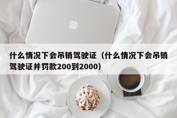 什么情况下会吊销驾驶证（什么情况下会吊销驾驶证并罚款200到2000）