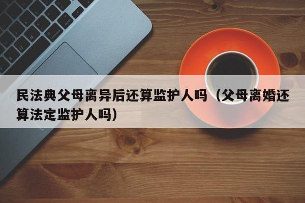 民法典父母离异后还算监护人吗（父母离婚还算法定监护人吗）