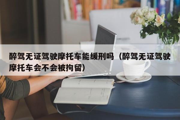 醉驾无证驾驶摩托车能缓刑吗（醉驾无证驾驶摩托车会不会被拘留）