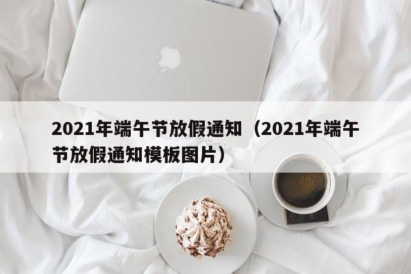 2021年端午节放假通知（2021年端午节放假通知模板图片）