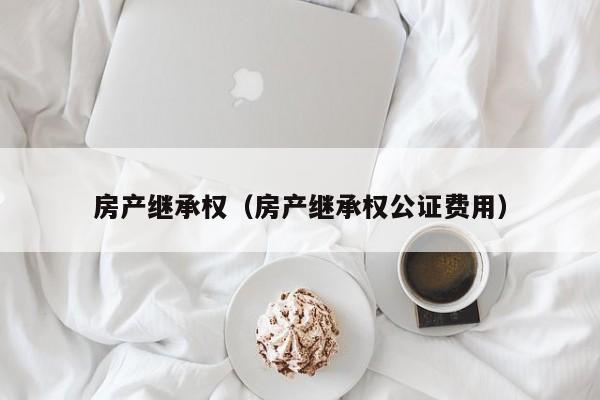 房产继承权（房产继承权公证费用）