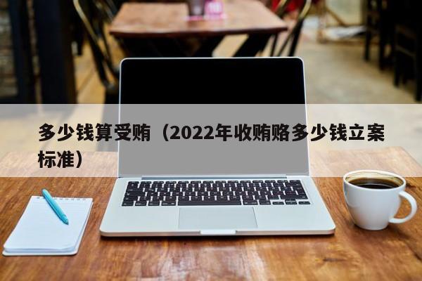 多少钱算受贿（2022年收贿赂多少钱立案标准）