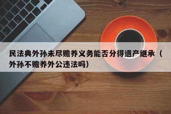 民法典外孙未尽赡养义务能否分得遗产继承（外孙不赡养外公违法吗）