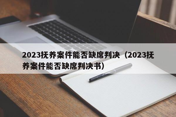 2023抚养案件能否缺席判决（2023抚养案件能否缺席判决书）