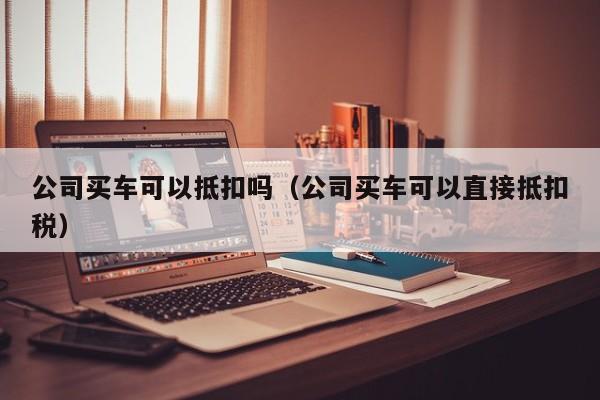 公司买车可以抵扣吗（公司买车可以直接抵扣税）