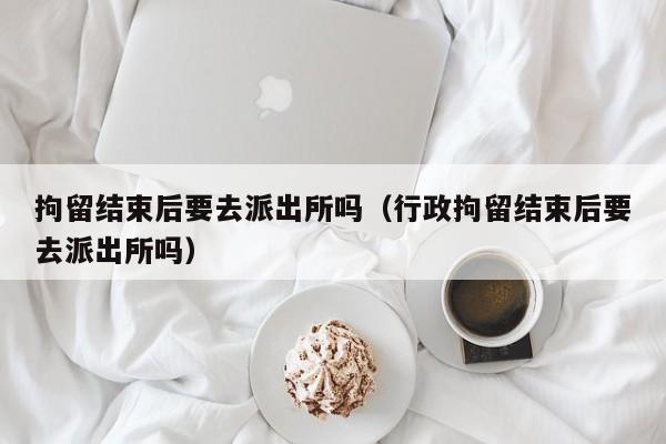 拘留结束后要去派出所吗（行政拘留结束后要去派出所吗）