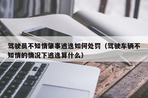 驾驶员不知情肇事逃逸如何处罚（驾驶车辆不知情的情况下逃逸算什么）