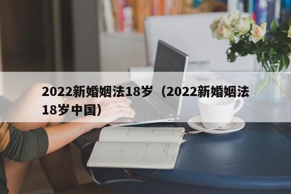 2022新婚姻法18岁（2022新婚姻法18岁中国）