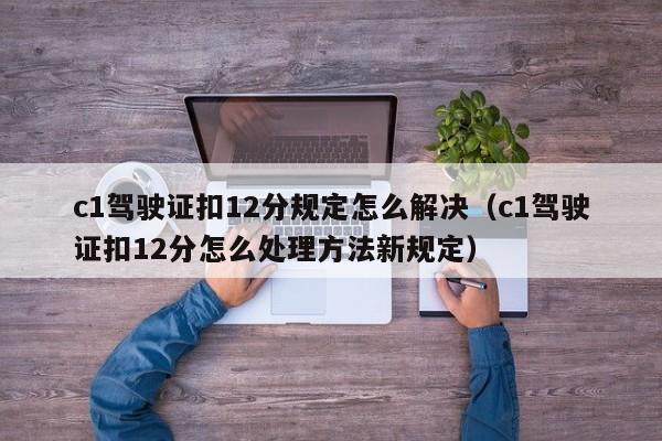 c1驾驶证扣12分规定怎么解决（c1驾驶证扣12分怎么处理方法新规定）