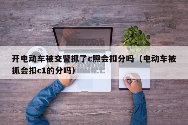 开电动车被交警抓了c照会扣分吗（电动车被抓会扣c1的分吗）