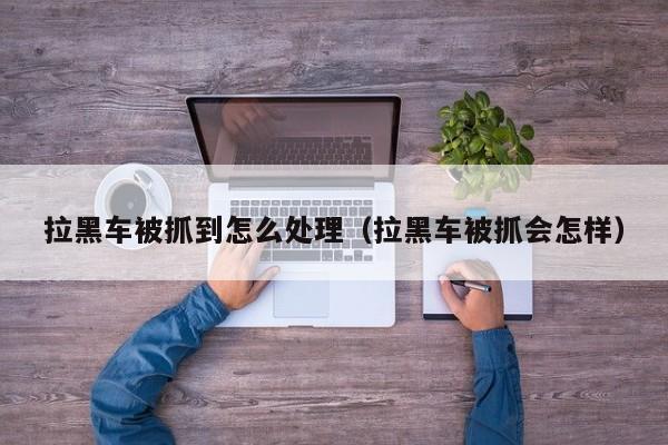 拉黑车被抓到怎么处理（拉黑车被抓会怎样）