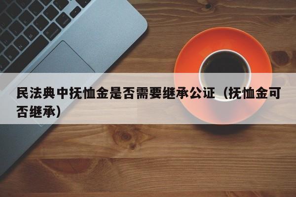 民法典中抚恤金是否需要继承公证（抚恤金可否继承）