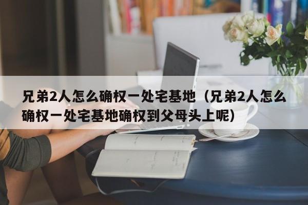 兄弟2人怎么确权一处宅基地（兄弟2人怎么确权一处宅基地确权到父母头上呢）