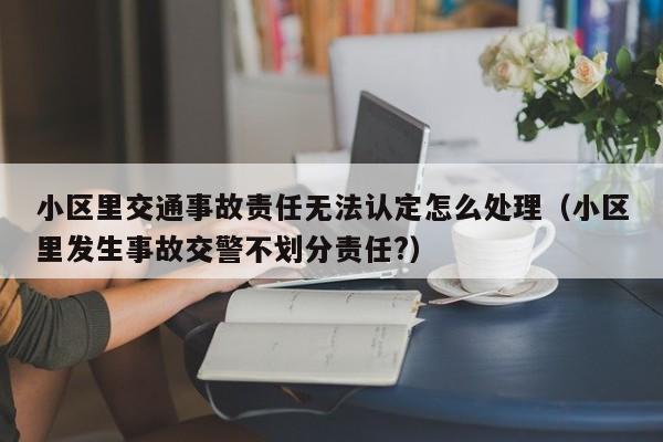 小区里交通事故责任无法认定怎么处理（小区里发生事故交警不划分责任?）