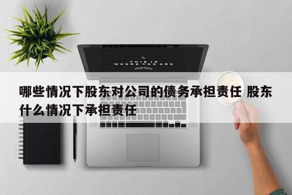 哪些情况下股东对公司的债务承担责任 股东什么情况下承担责任