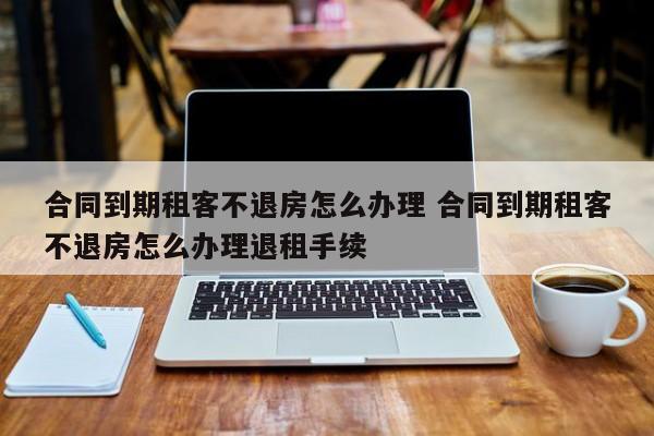 合同到期租客不退房怎么办理 合同到期租客不退房怎么办理退租手续