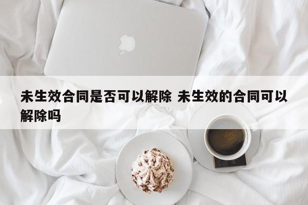 未生效合同是否可以解除 未生效的合同可以解除吗