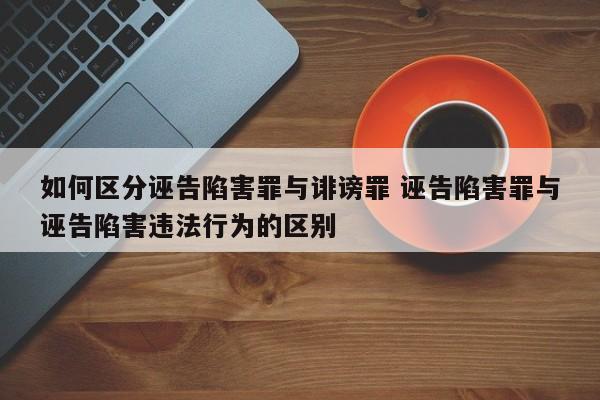 如何区分诬告陷害罪与诽谤罪 诬告陷害罪与诬告陷害违法行为的区别