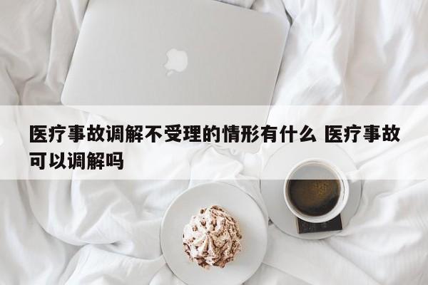 医疗事故调解不受理的情形有什么 医疗事故可以调解吗