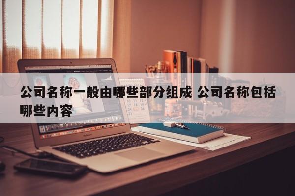 公司名称一般由哪些部分组成 公司名称包括哪些内容