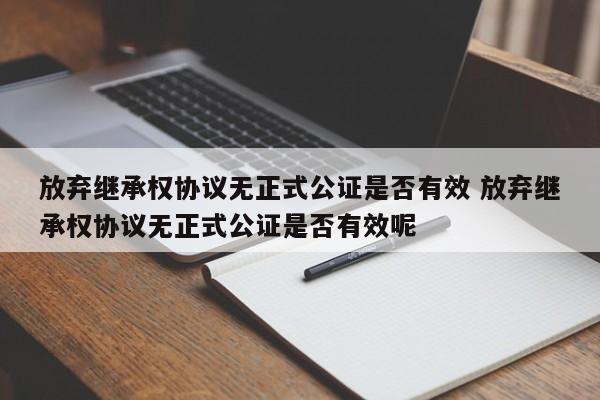 放弃继承权协议无正式公证是否有效 放弃继承权协议无正式公证是否有效呢