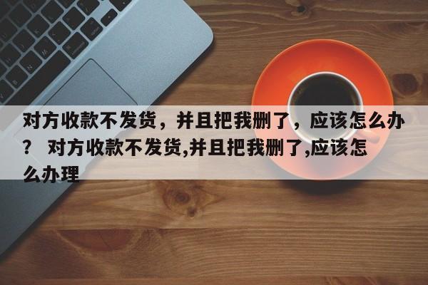 对方收款不发货，并且把我删了，应该怎么办？ 对方收款不发货,并且把我删了,应该怎么办理