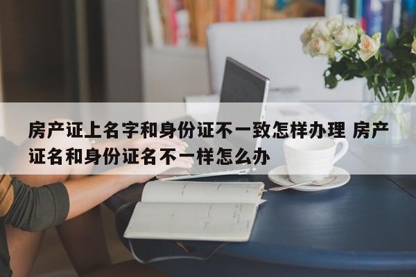 房产证上名字和身份证不一致怎样办理 房产证名和身份证名不一样怎么办