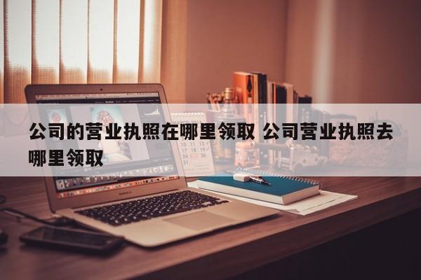 公司的营业执照在哪里领取 公司营业执照去哪里领取