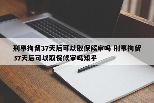 刑事拘留37天后可以取保候审吗 刑事拘留37天后可以取保候审吗知乎