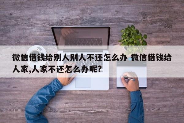 微信借钱给别人别人不还怎么办 微信借钱给人家,人家不还怎么办呢?