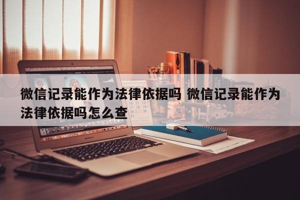 微信记录能作为法律依据吗 微信记录能作为法律依据吗怎么查