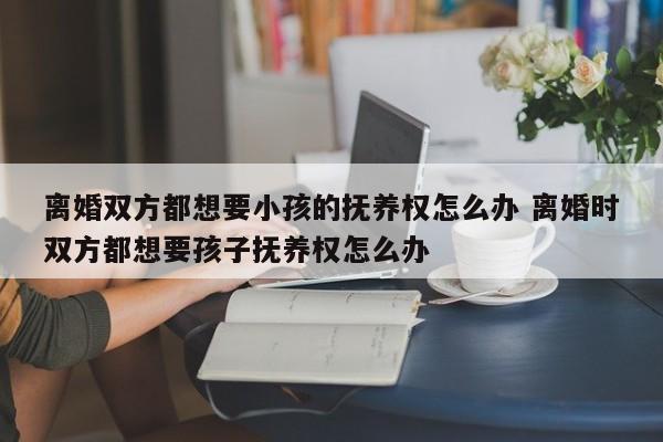 离婚双方都想要小孩的抚养权怎么办 离婚时双方都想要孩子抚养权怎么办