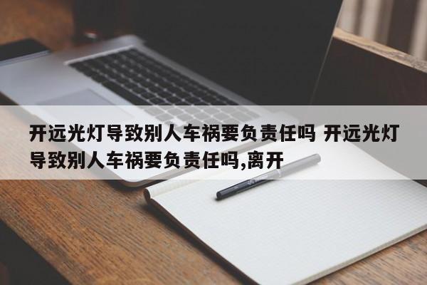 开远光灯导致别人车祸要负责任吗 开远光灯导致别人车祸要负责任吗,离开