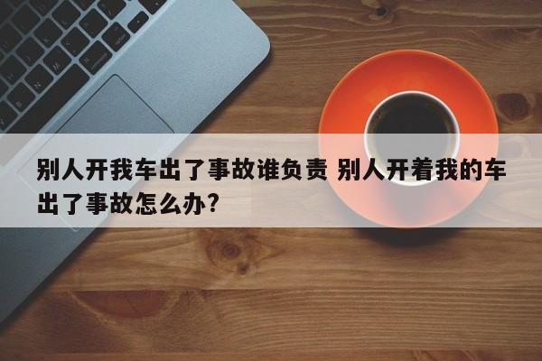 别人开我车出了事故谁负责 别人开着我的车出了事故怎么办?