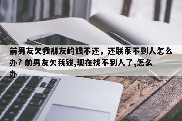 前男友欠我朋友的钱不还，还联系不到人怎么办? 前男友欠我钱,现在找不到人了,怎么办