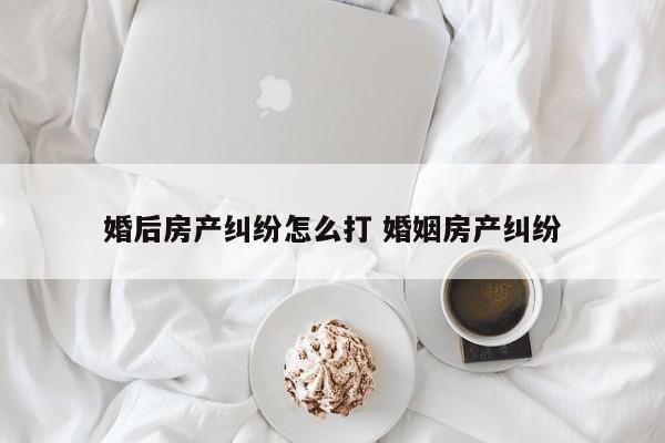 婚后房产纠纷怎么打 婚姻房产纠纷