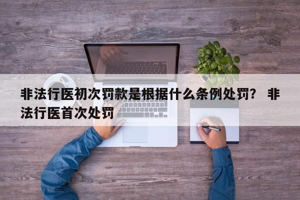 非法行医初次罚款是根据什么条例处罚？ 非法行医首次处罚