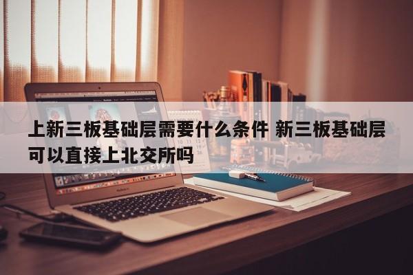 上新三板基础层需要什么条件 新三板基础层可以直接上北交所吗