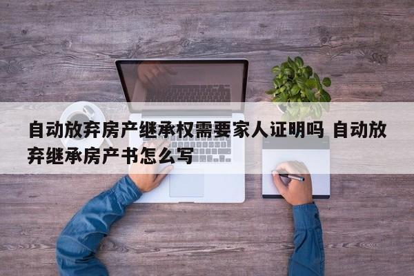 自动放弃房产继承权需要家人证明吗 自动放弃继承房产书怎么写