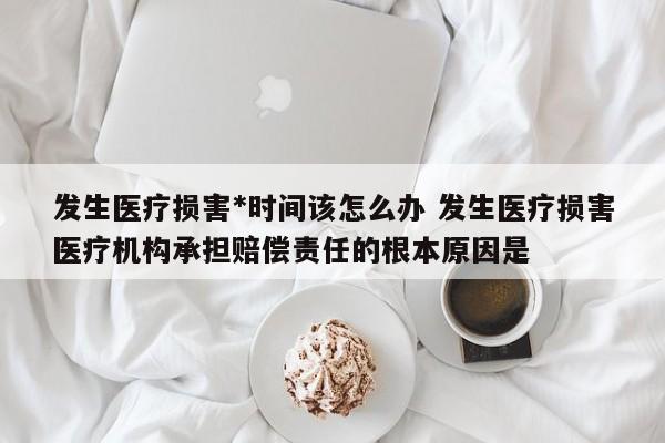 发生医疗损害*时间该怎么办 发生医疗损害医疗机构承担赔偿责任的根本原因是