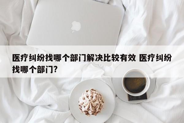 医疗纠纷找哪个部门解决比较有效 医疗纠纷找哪个部门?