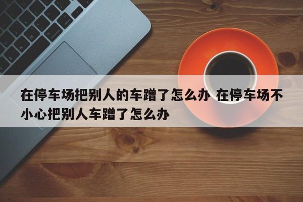 在停车场把别人的车蹭了怎么办 在停车场不小心把别人车蹭了怎么办