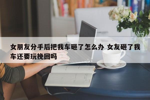 女朋友分手后把我车砸了怎么办 女友砸了我车还要玩挽回吗