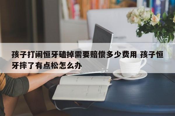 孩子打闹恒牙磕掉需要赔偿多少费用 孩子恒牙摔了有点松怎么办