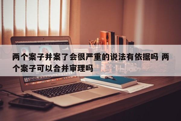 两个案子并案了会很严重的说法有依据吗 两个案子可以合并审理吗