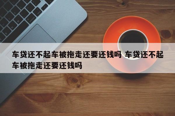 车贷还不起车被拖走还要还钱吗 车贷还不起车被拖走还要还钱吗