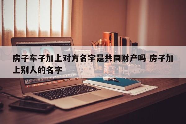 房子车子加上对方名字是共同财产吗 房子加上别人的名字