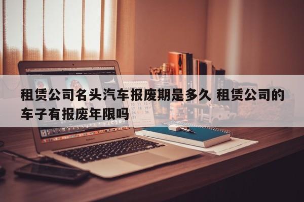 租赁公司名头汽车报废期是多久 租赁公司的车子有报废年限吗